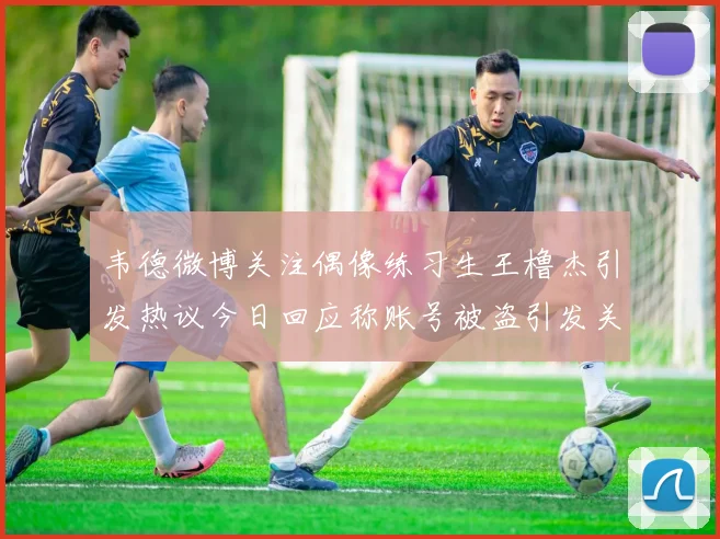 韦德微博关注偶像练习生王橹杰引发热议今日回应称账号被盗引发关注
