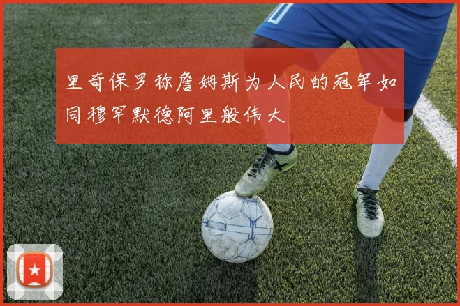 里奇保罗称詹姆斯为人民的冠军如同穆罕默德阿里般伟大