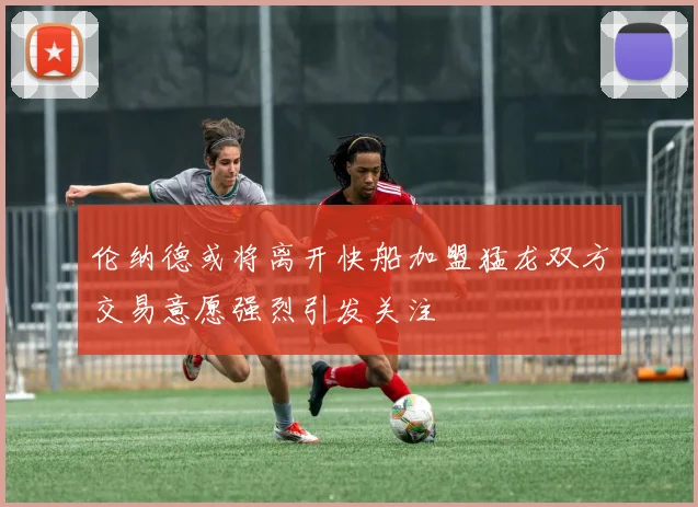 伦纳德或将离开快船加盟猛龙双方交易意愿强烈引发关注