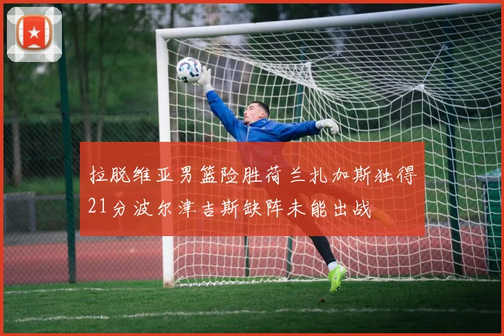 拉脱维亚男篮险胜荷兰扎加斯独得21分波尔津吉斯缺阵未能出战