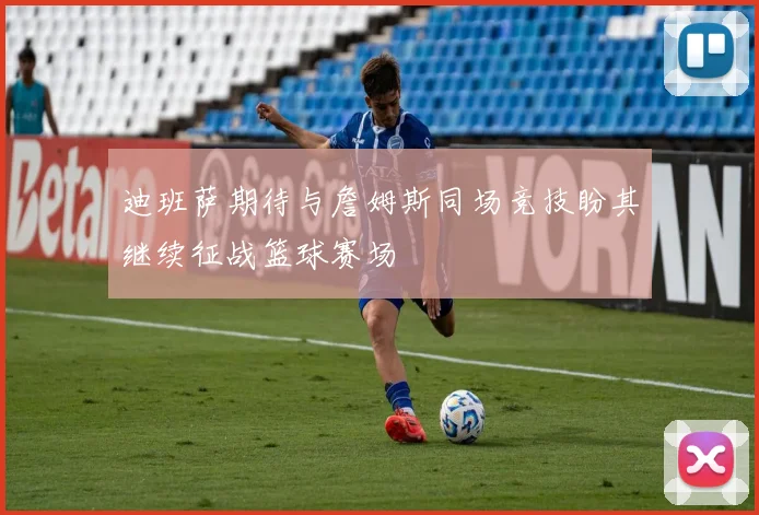 迪班萨期待与詹姆斯同场竞技盼其继续征战篮球赛场