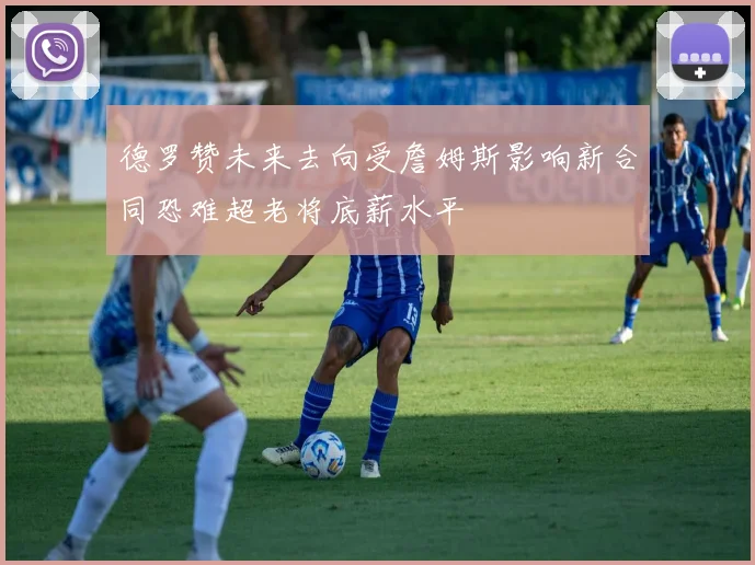 德罗赞未来去向受詹姆斯影响新合同恐难超老将底薪水平