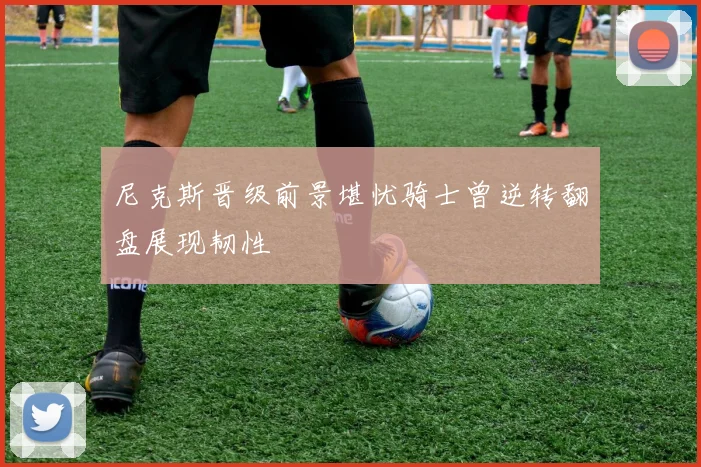 尼克斯晋级前景堪忧骑士曾逆转翻盘展现韧性