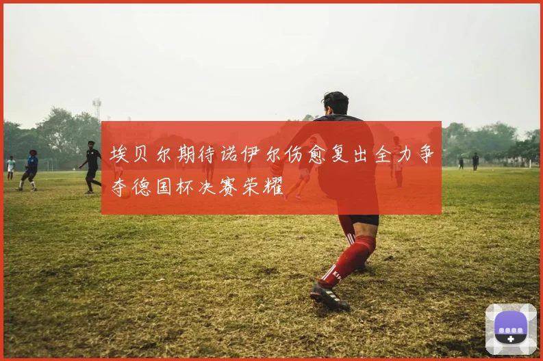 埃贝尔期待诺伊尔伤愈复出全力争夺德国杯决赛荣耀
