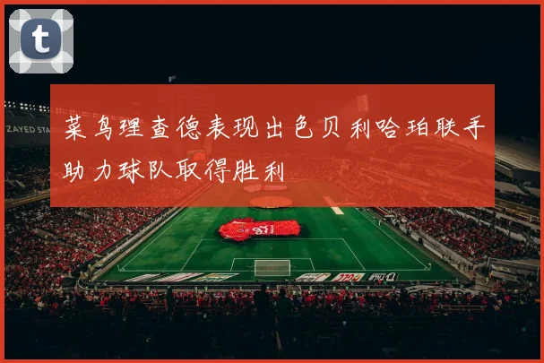 菜鸟理查德表现出色贝利哈珀联手助力球队取得胜利