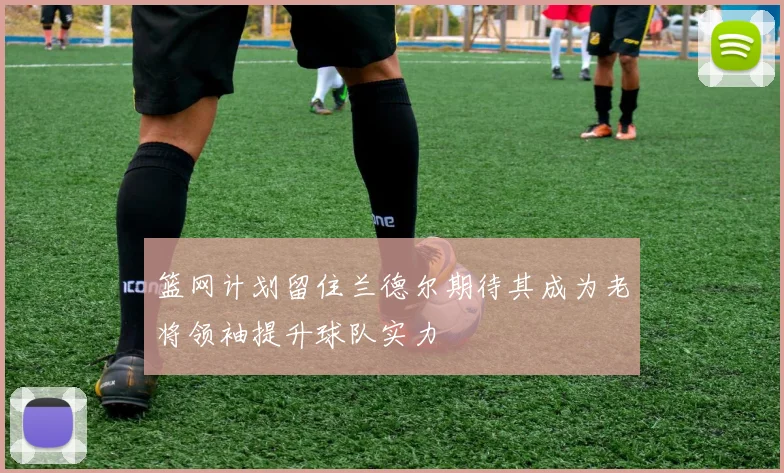 篮网计划留住兰德尔期待其成为老将领袖提升球队实力