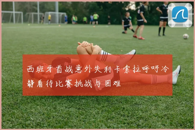 西班牙首战意外失利卡索拉呼吁冷静看待比赛挑战与困难
