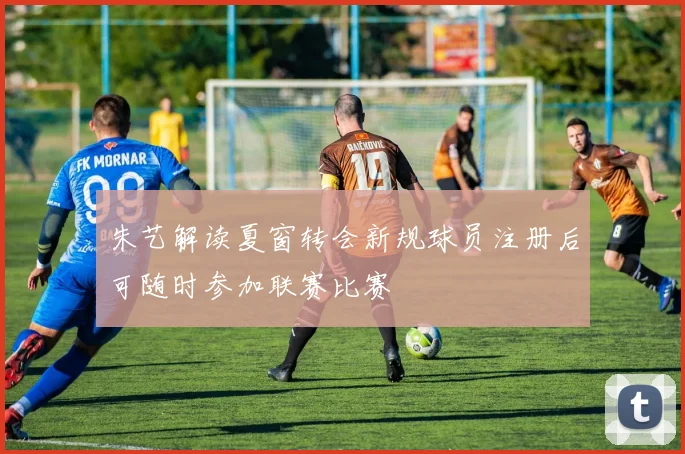 朱艺解读夏窗转会新规球员注册后可随时参加联赛比赛