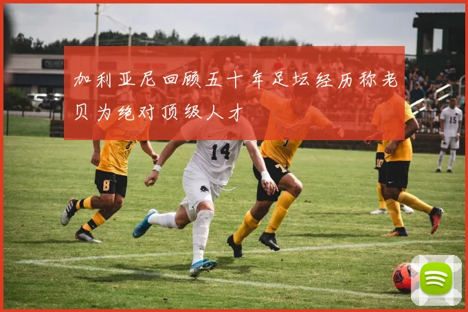 加利亚尼回顾五十年足坛经历称老贝为绝对顶级人才