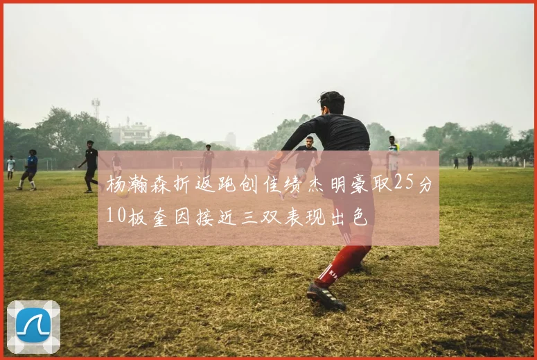 杨瀚森折返跑创佳绩杰明豪取25分10板奎因接近三双表现出色