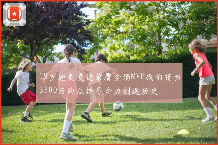 19岁迪奥曼德荣膺全场MVP我们将为3300万民众拼尽全力创造历史