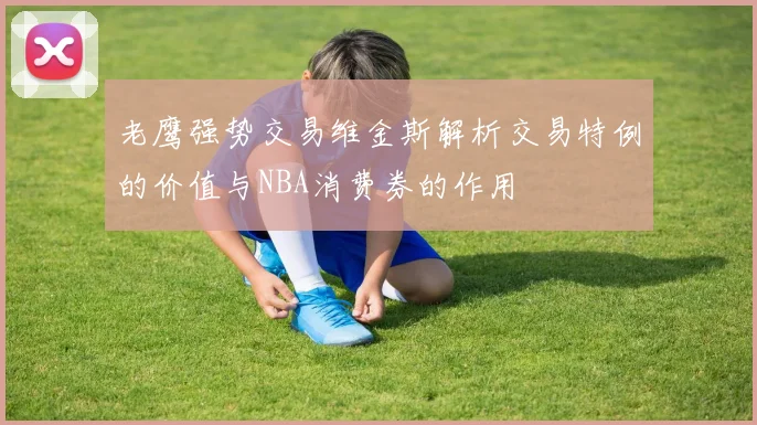老鹰强势交易维金斯解析交易特例的价值与NBA消费券的作用