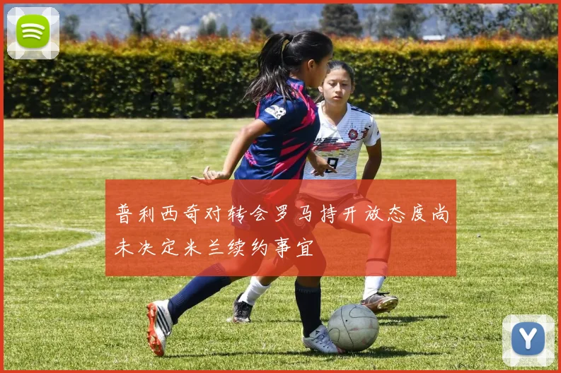 普利西奇对转会罗马持开放态度尚未决定米兰续约事宜