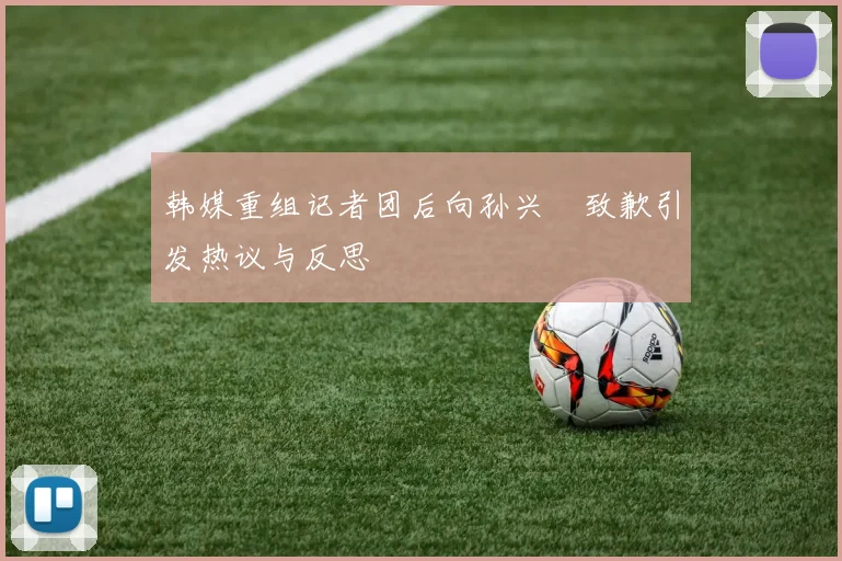 韩媒重组记者团后向孙兴慜致歉引发热议与反思