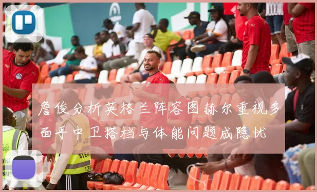 詹俊分析英格兰阵容图赫尔重视多面手中卫搭档与体能问题成隐忧
