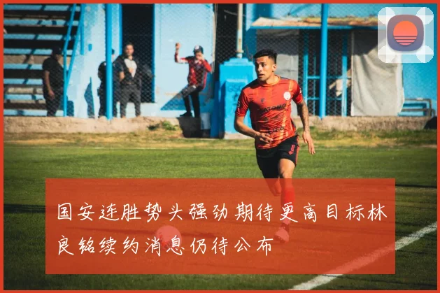国安连胜势头强劲期待更高目标林良铭续约消息仍待公布